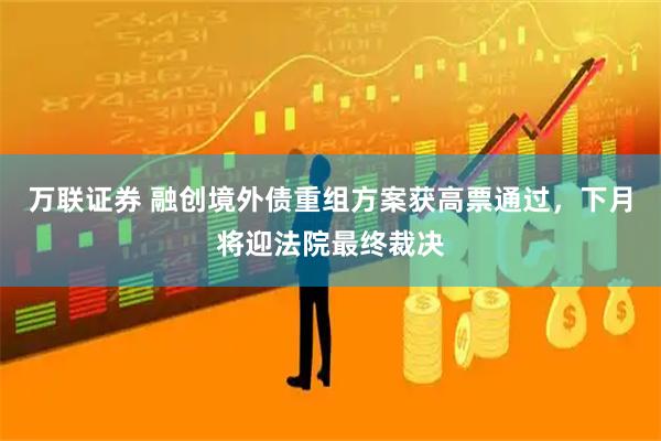 万联证券 融创境外债重组方案获高票通过，下月将迎法院最终裁决