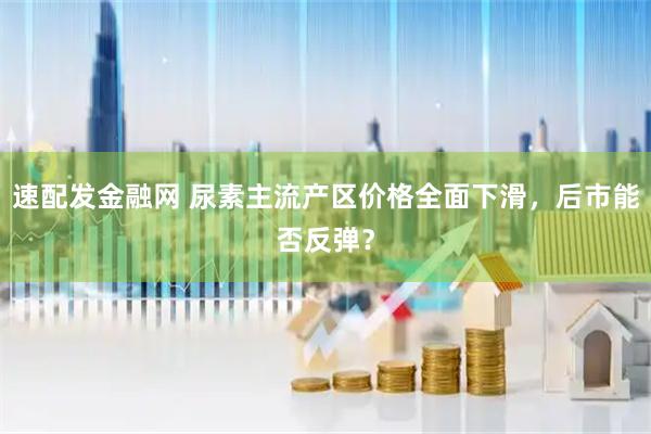 速配发金融网 尿素主流产区价格全面下滑，后市能否反弹？