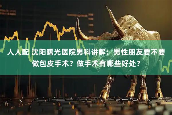 人人配 沈阳曙光医院男科讲解：男性朋友要不要做包皮手术？做手术有哪些好处？