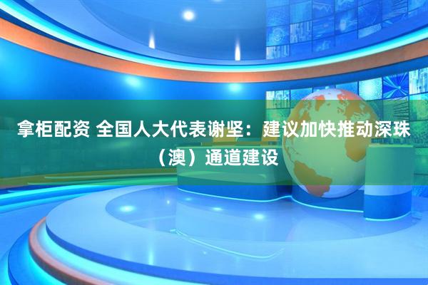 拿柜配资 全国人大代表谢坚：建议加快推动深珠（澳）通道建设