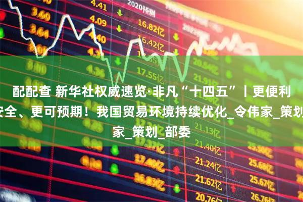 配配查 新华社权威速览·非凡“十四五”丨更便利、更安全、更可预期！我国贸易环境持续优化_令伟家_策划_部委