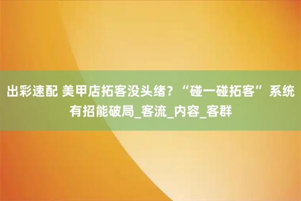 出彩速配 美甲店拓客没头绪？“碰一碰拓客” 系统有招能破局_客流_内容_客群