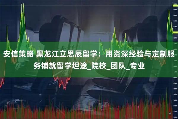 安信策略 黑龙江立思辰留学：用资深经验与定制服务铺就留学坦途_院校_团队_专业