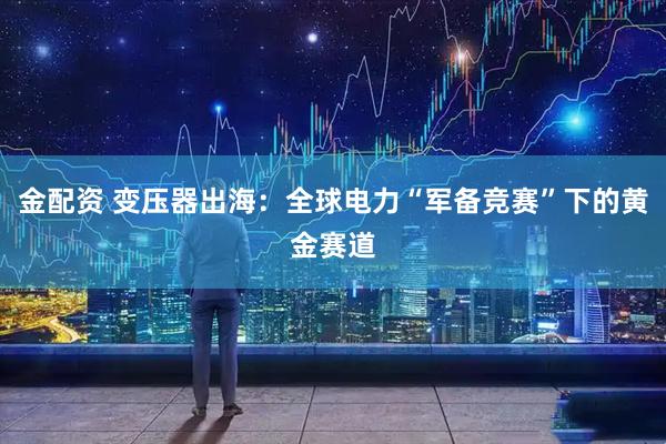 金配资 变压器出海：全球电力“军备竞赛”下的黄金赛道