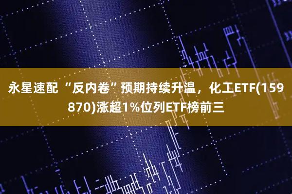 永星速配 “反内卷”预期持续升温，化工ETF(159870)涨超1%位列ETF榜前三