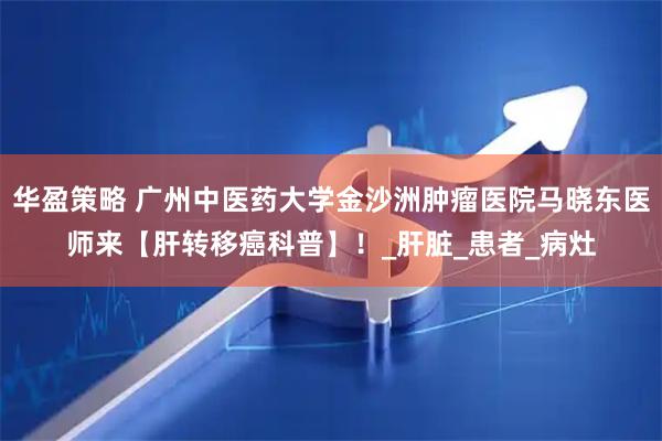华盈策略 广州中医药大学金沙洲肿瘤医院马晓东医师来【肝转移癌科普】！_肝脏_患者_病灶