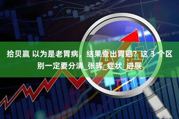 拾贝赢 以为是老胃病，结果查出胃癌？这 3 个区别一定要分清_张晖_症状_进展