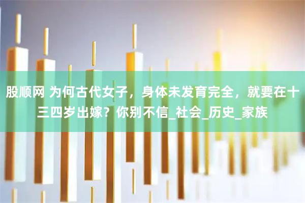 股顺网 为何古代女子，身体未发育完全，就要在十三四岁出嫁？你别不信_社会_历史_家族