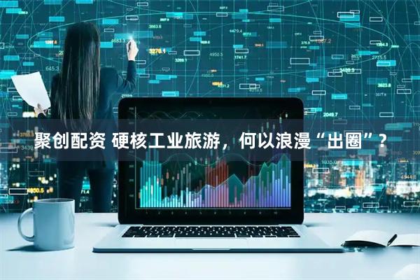 聚创配资 硬核工业旅游，何以浪漫“出圈”？