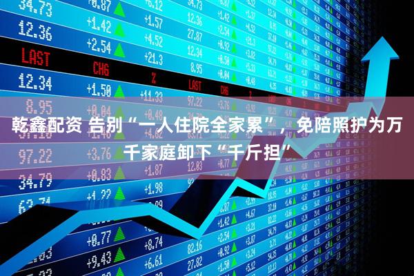 乾鑫配资 告别“一人住院全家累”，免陪照护为万千家庭卸下“千斤担”