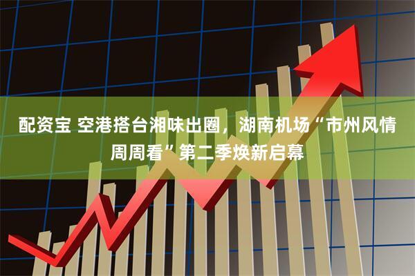 配资宝 空港搭台湘味出圈，湖南机场“市州风情周周看”第二季焕新启幕