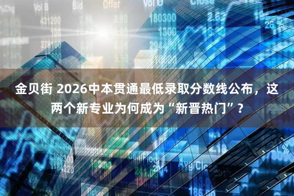 金贝街 2026中本贯通最低录取分数线公布，这两个新专业为何成为“新晋热门”？