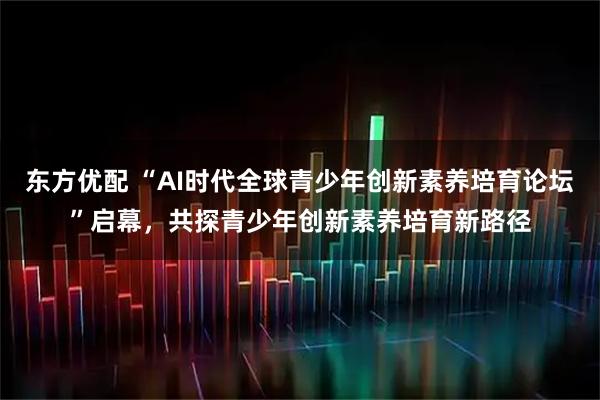 东方优配 “AI时代全球青少年创新素养培育论坛”启幕，共探青少年创新素养培育新路径